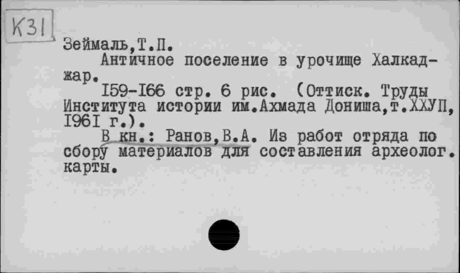 ﻿КЗІІ
----- Зеймаль,Т.П.
Античное поселение в урочище Халкад-жар.
159-166 стр. 6 рис. (Оттиск. Труды Института истории им.Ахмада Дониша.т.ХХУП, 1961 г.).
It-KH.î Ранов,В.А. Из работ отряда по сбору материалов для составления археолог, карты.